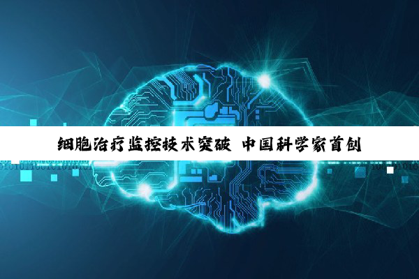 细胞治疗监控技术突破 中国科学家首创“活体细胞追踪系统”